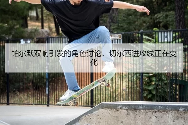 帕尔默双响引发的角色讨论，切尔西进攻线正在变化（xingkong）